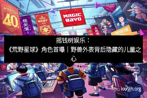 摇钱树娱乐：《荒野星球》角色首曝｜野兽外表背后隐藏的儿童之心